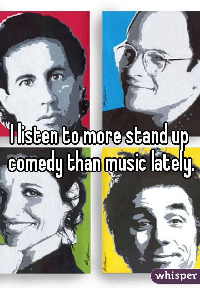 I listen to more stand up comedy than music lately.
