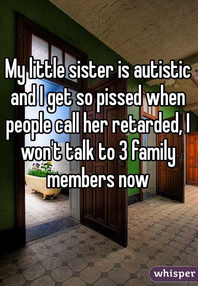 My little sister is autistic and I get so pissed when people call her retarded, I won't talk to 3 family members now 