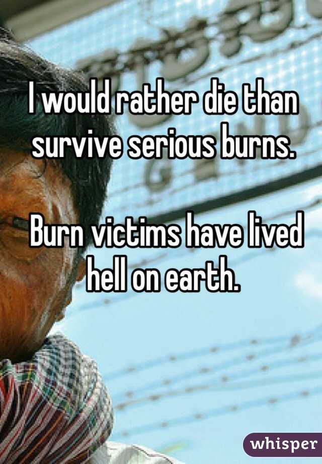 I would rather die than survive serious burns.

 Burn victims have lived hell on earth. 