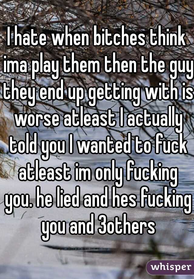 I hate when bitches think ima play them then the guy they end up getting with is worse atleast I actually told you I wanted to fuck atleast im only fucking you. he lied and hes fucking you and 3others