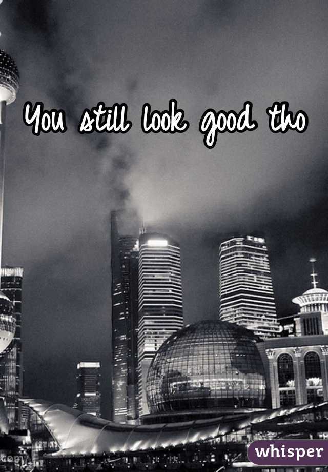 You still look good tho