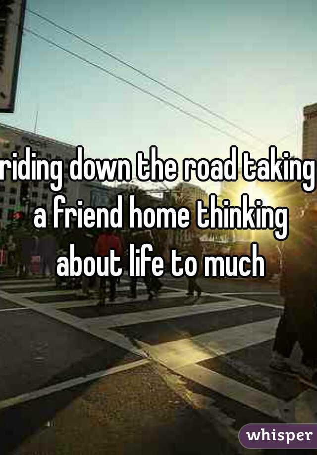 riding down the road taking a friend home thinking about life to much