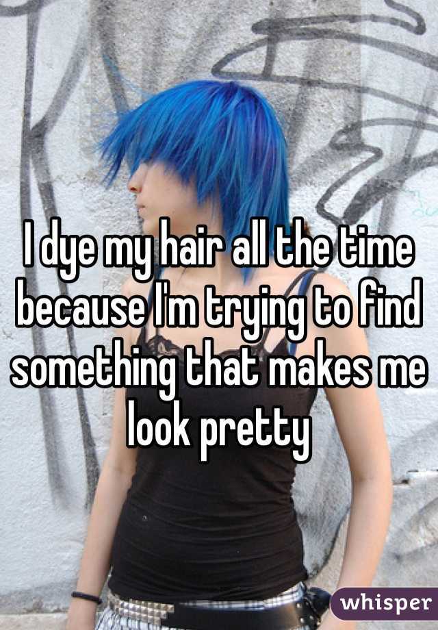 I dye my hair all the time because I'm trying to find something that makes me look pretty