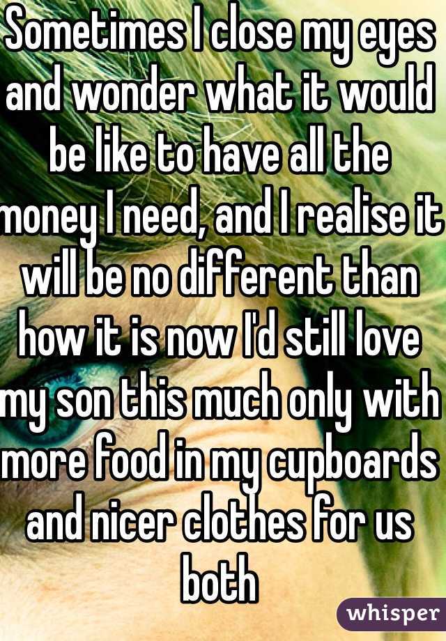 Sometimes I close my eyes and wonder what it would be like to have all the money I need, and I realise it will be no different than how it is now I'd still love my son this much only with more food in my cupboards and nicer clothes for us both 