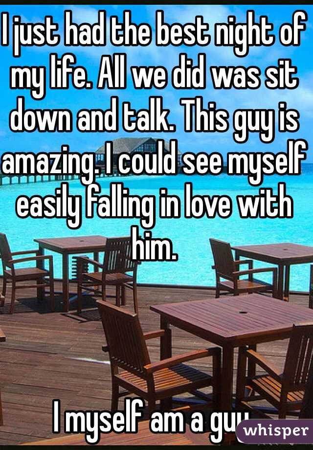 I just had the best night of my life. All we did was sit down and talk. This guy is amazing. I could see myself easily falling in love with him.



I myself am a guy.