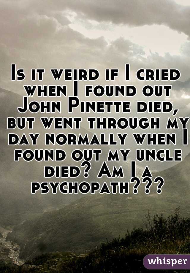 Is it weird if I cried when I found out John Pinette died, but went through my day normally when I found out my uncle died? Am I a psychopath???