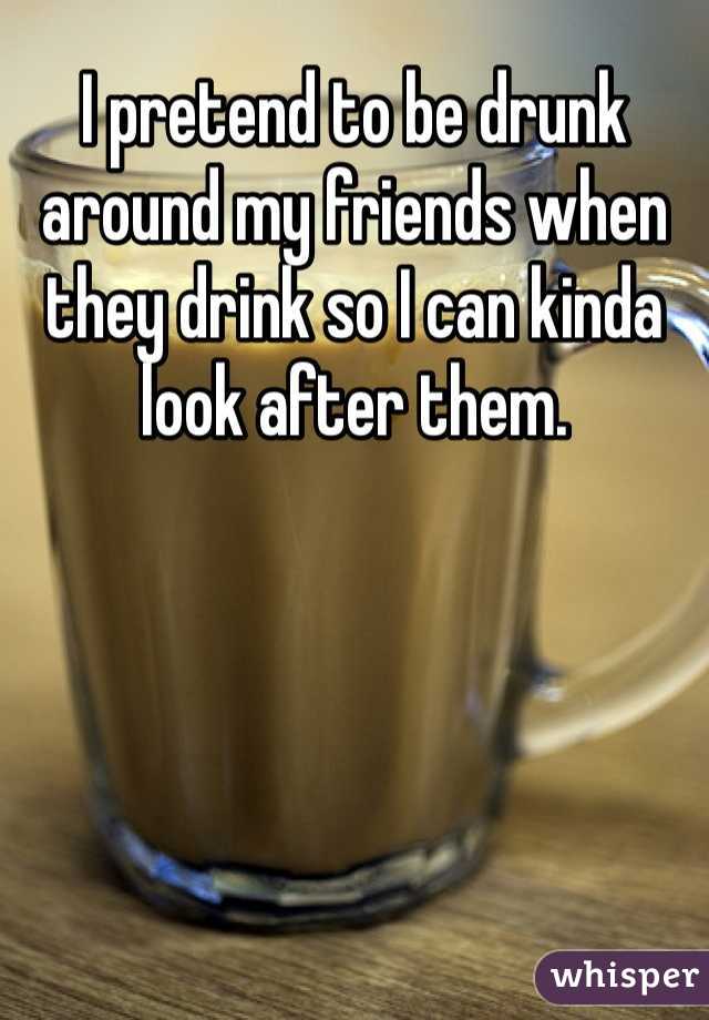 I pretend to be drunk around my friends when they drink so I can kinda look after them. 