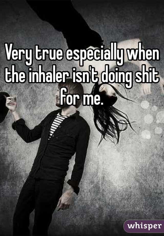 Very true especially when the inhaler isn't doing shit for me.