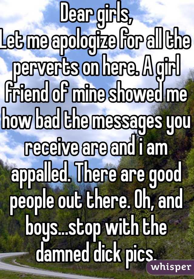 Dear girls,
Let me apologize for all the perverts on here. A girl friend of mine showed me how bad the messages you receive are and i am appalled. There are good people out there. Oh, and boys...stop with the damned dick pics.