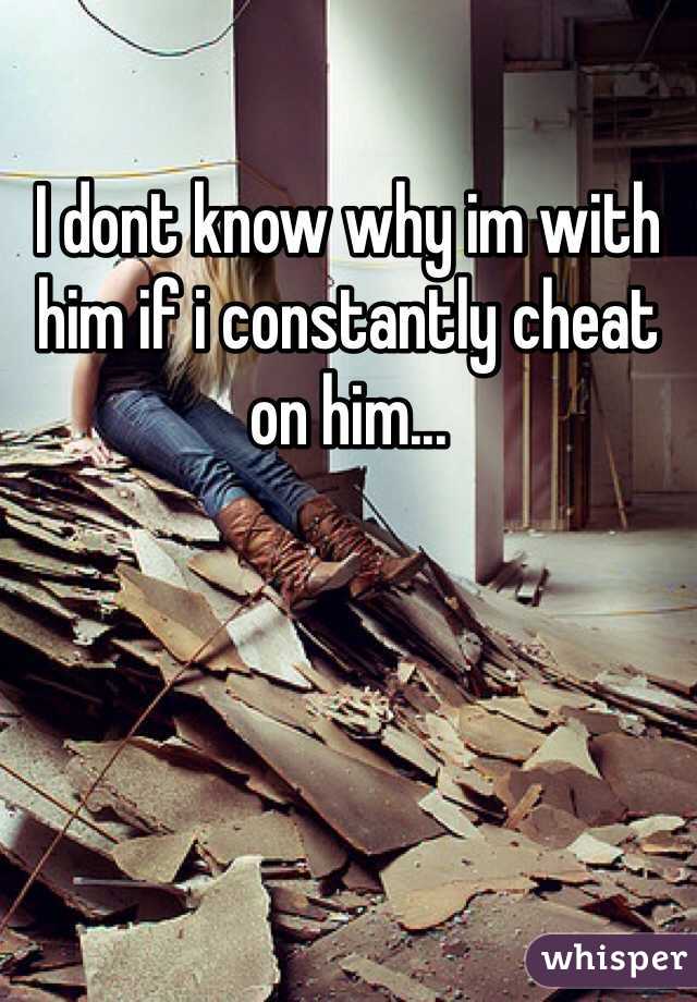 I dont know why im with him if i constantly cheat on him...