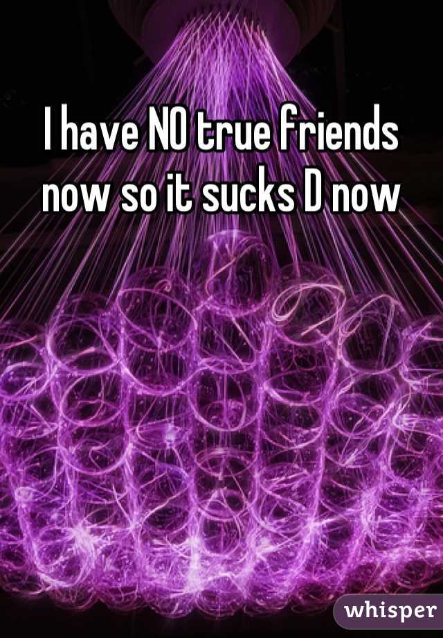 I have NO true friends now so it sucks D now