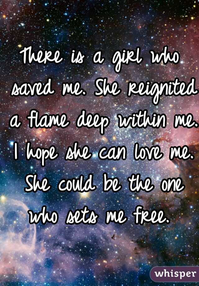 There is a girl who saved me. She reignited a flame deep within me. I hope she can love me. She could be the one who sets me free. 