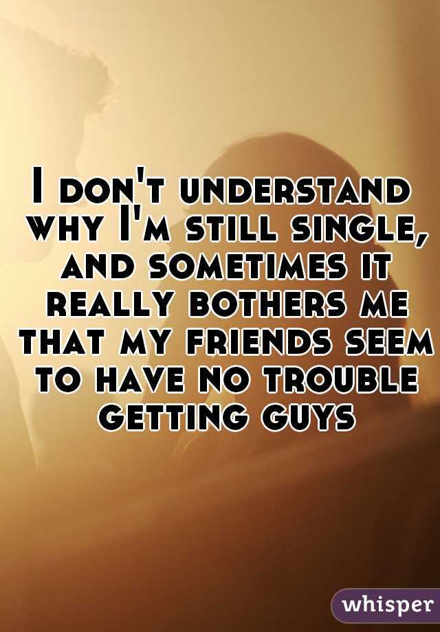 I don't understand why I'm still single, and sometimes it really bothers me that my friends seem to have no trouble getting guys