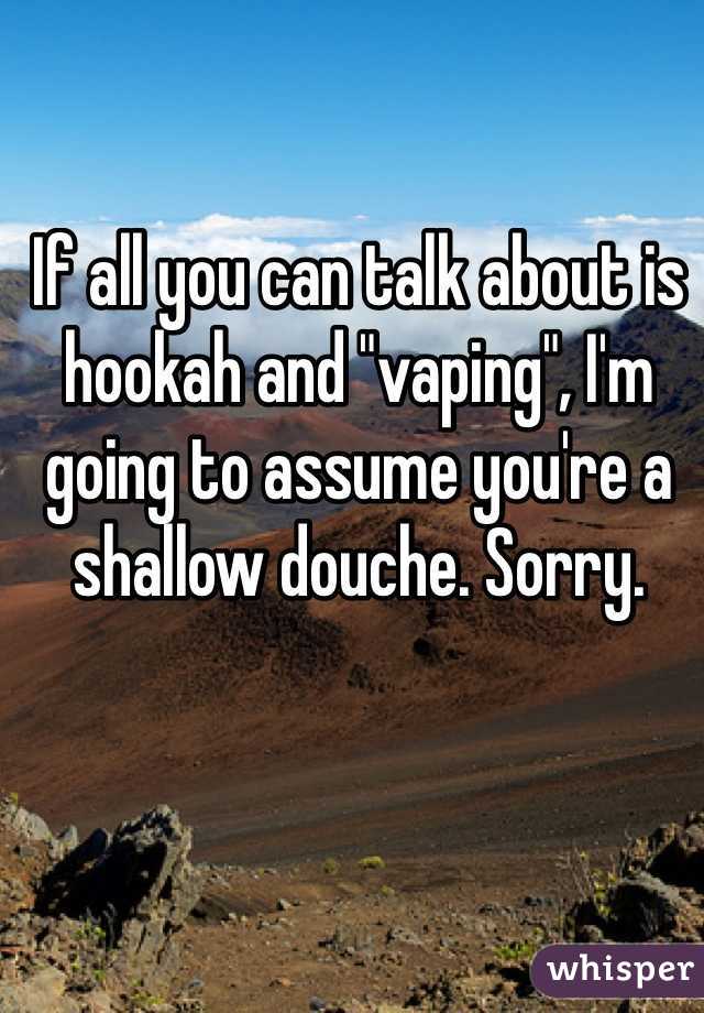 If all you can talk about is hookah and "vaping", I'm going to assume you're a shallow douche. Sorry. 