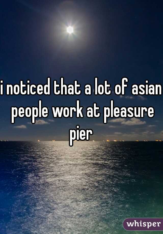 i noticed that a lot of asian people work at pleasure pier 
