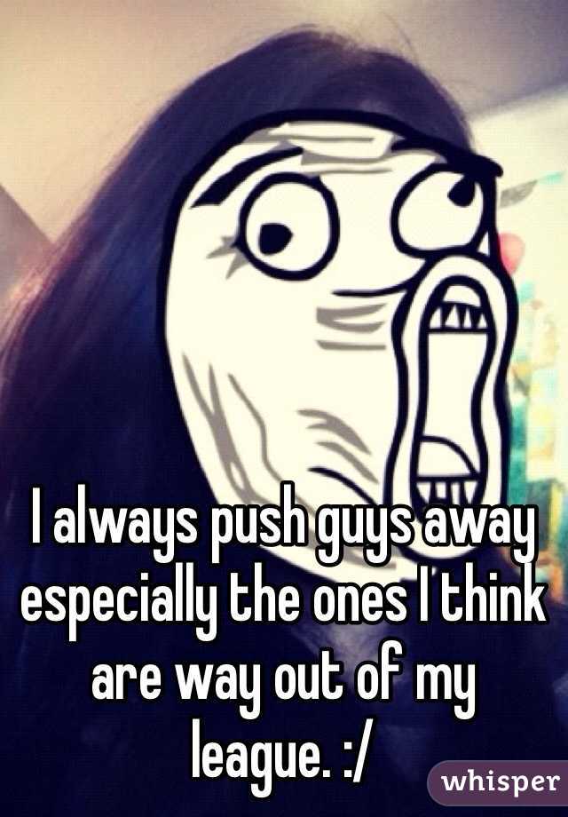 I always push guys away especially the ones I think are way out of my league. :/