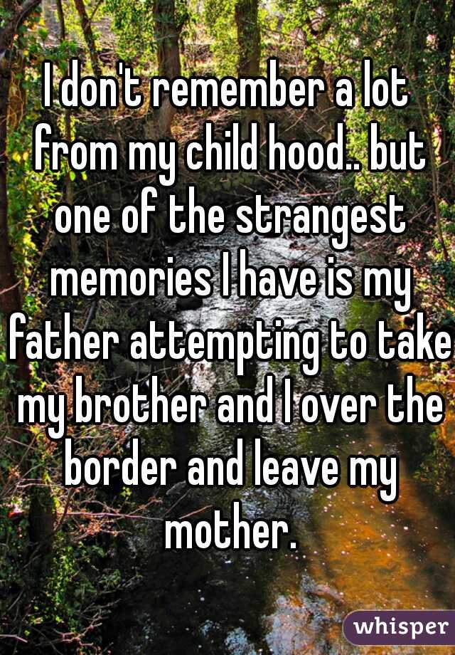 I don't remember a lot from my child hood.. but one of the strangest memories I have is my father attempting to take my brother and I over the border and leave my mother.
