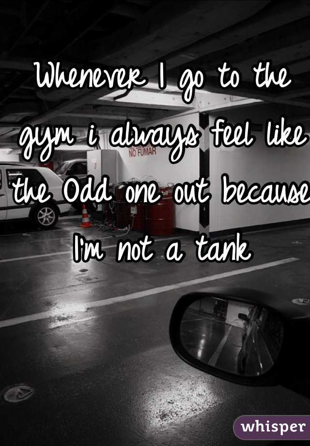 Whenever I go to the gym i always feel like the Odd one out because I'm not a tank