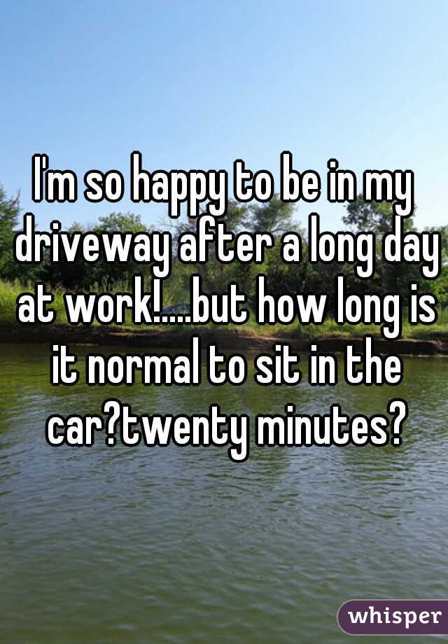 I'm so happy to be in my driveway after a long day at work!....but how long is it normal to sit in the car?twenty minutes?