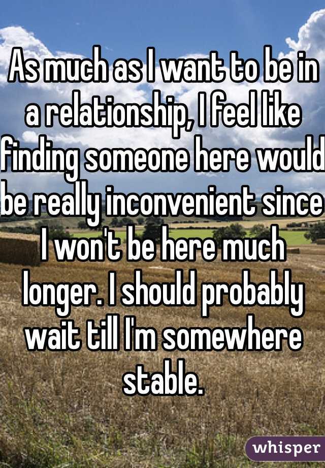 As much as I want to be in a relationship, I feel like finding someone here would be really inconvenient since I won't be here much longer. I should probably wait till I'm somewhere stable. 