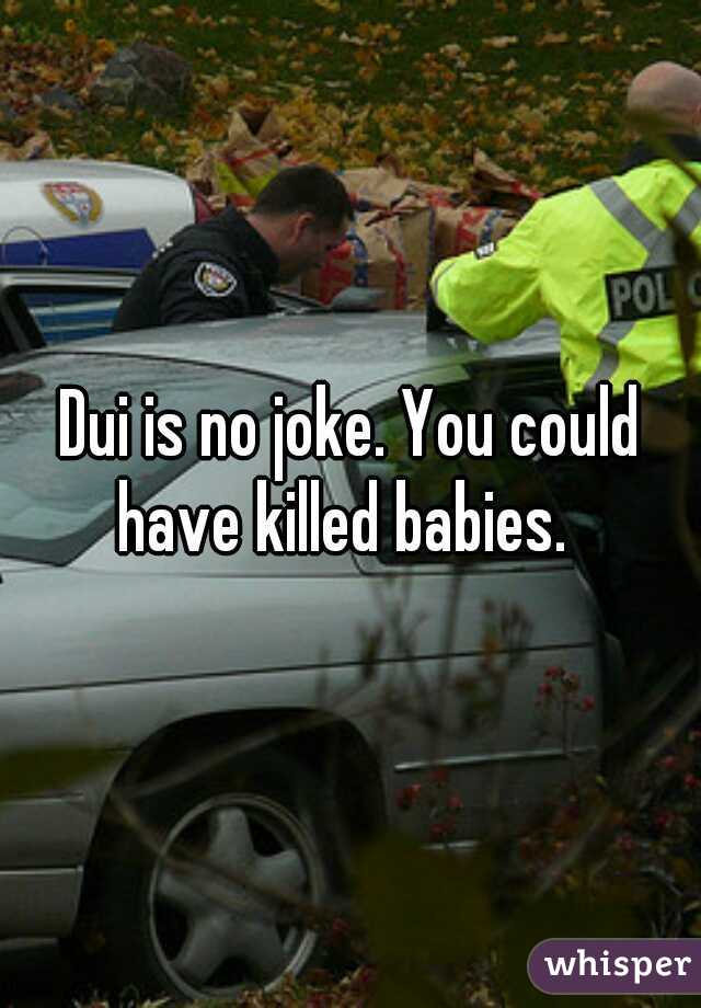 Dui is no joke. You could have killed babies.  