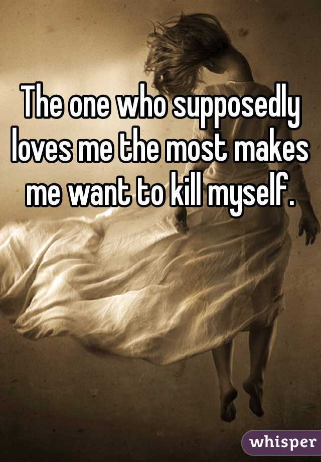 The one who supposedly loves me the most makes me want to kill myself. 