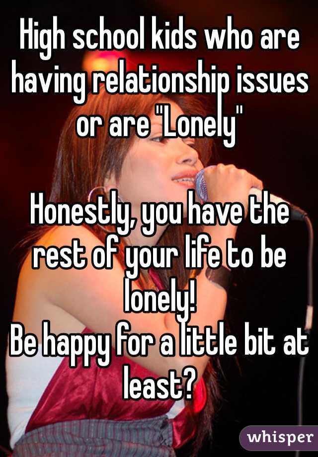 High school kids who are having relationship issues or are "Lonely"

Honestly, you have the rest of your life to be lonely! 
Be happy for a little bit at least?
