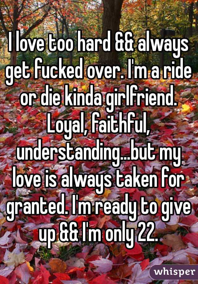 I love too hard && always get fucked over. I'm a ride or die kinda girlfriend. Loyal, faithful, understanding...but my love is always taken for granted. I'm ready to give up && I'm only 22.  