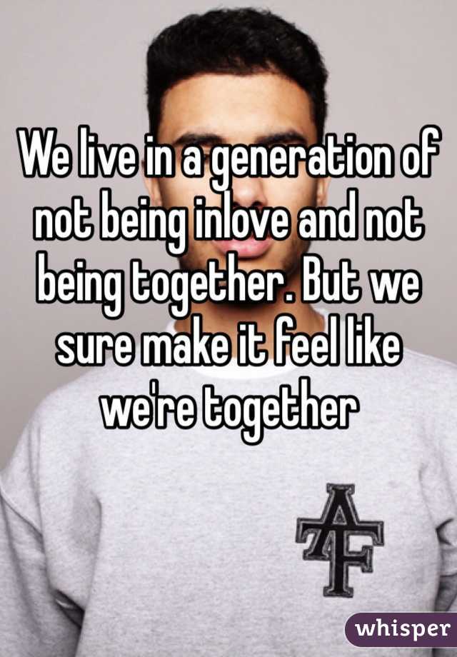 We live in a generation of not being inlove and not being together. But we sure make it feel like we're together 