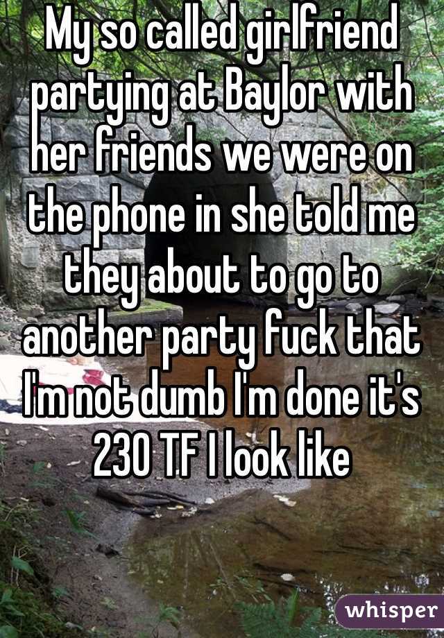 My so called girlfriend partying at Baylor with her friends we were on the phone in she told me they about to go to another party fuck that I'm not dumb I'm done it's 230 TF I look like 