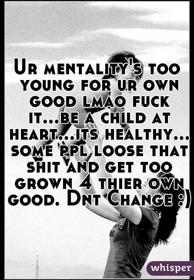 Ur mentality's too young for ur own good lmao fuck it...be a child at heart...its healthy... some ppl loose that shit and get too grown 4 thier own good. Dnt Change :)