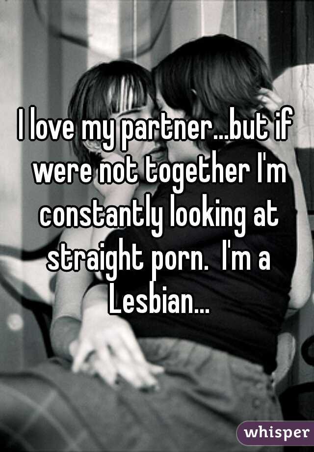 I love my partner...but if were not together I'm constantly looking at straight porn.  I'm a Lesbian...