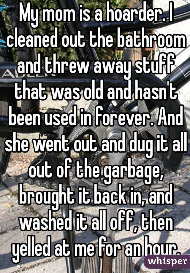 My mom is a hoarder. I cleaned out the bathroom and threw away stuff that was old and hasn't been used in forever. And she went out and dug it all out of the garbage, brought it back in, and washed it all off, then yelled at me for an hour.