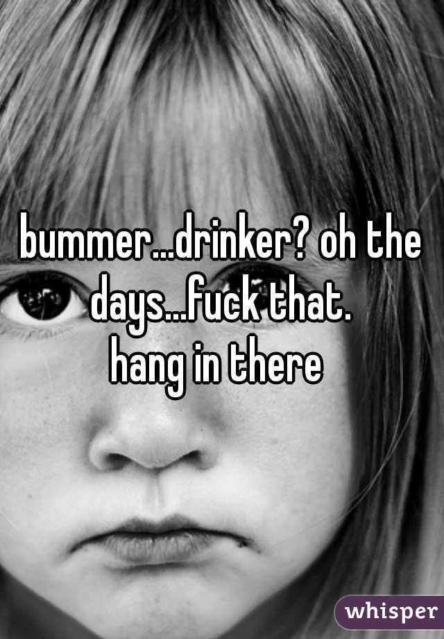 bummer...drinker? oh the days...fuck that. 

hang in there 