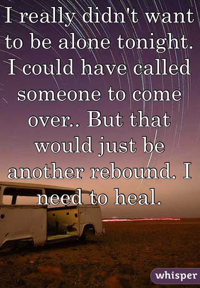 I really didn't want to be alone tonight. I could have called someone to come over.. But that would just be another rebound. I need to heal. 