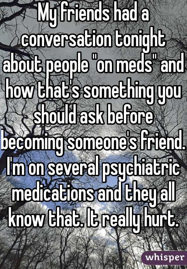 My friends had a conversation tonight about people "on meds" and how that's something you should ask before becoming someone's friend. I'm on several psychiatric medications and they all know that. It really hurt. 