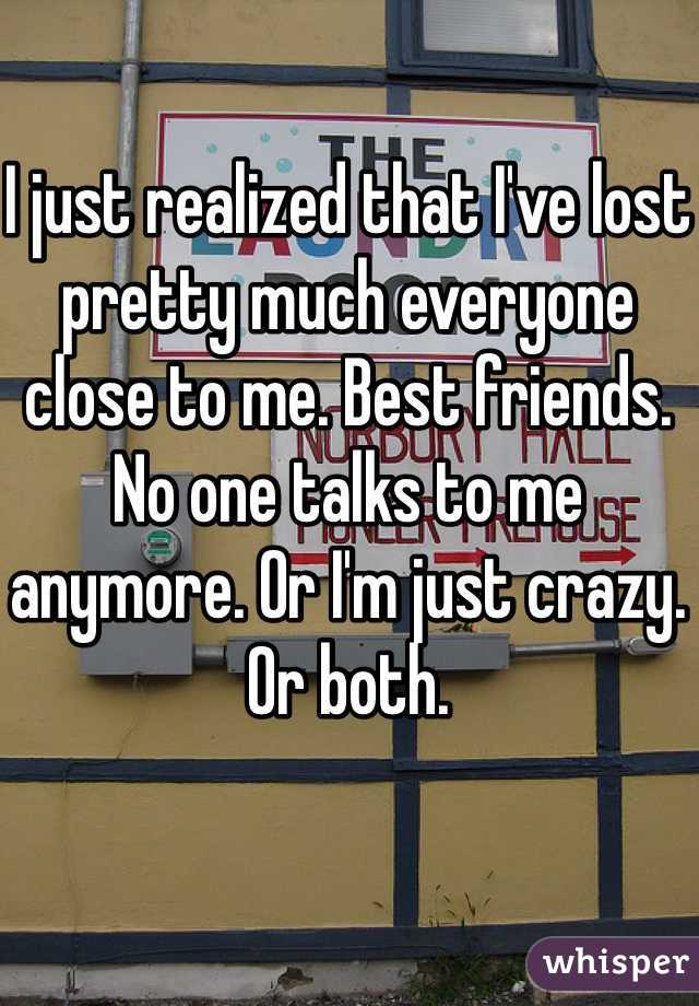I just realized that I've lost pretty much everyone close to me. Best friends. No one talks to me anymore. Or I'm just crazy. Or both.
