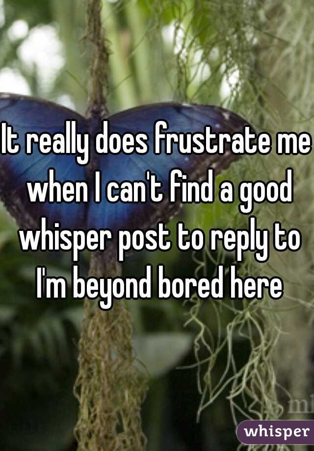 It really does frustrate me when I can't find a good whisper post to reply to I'm beyond bored here