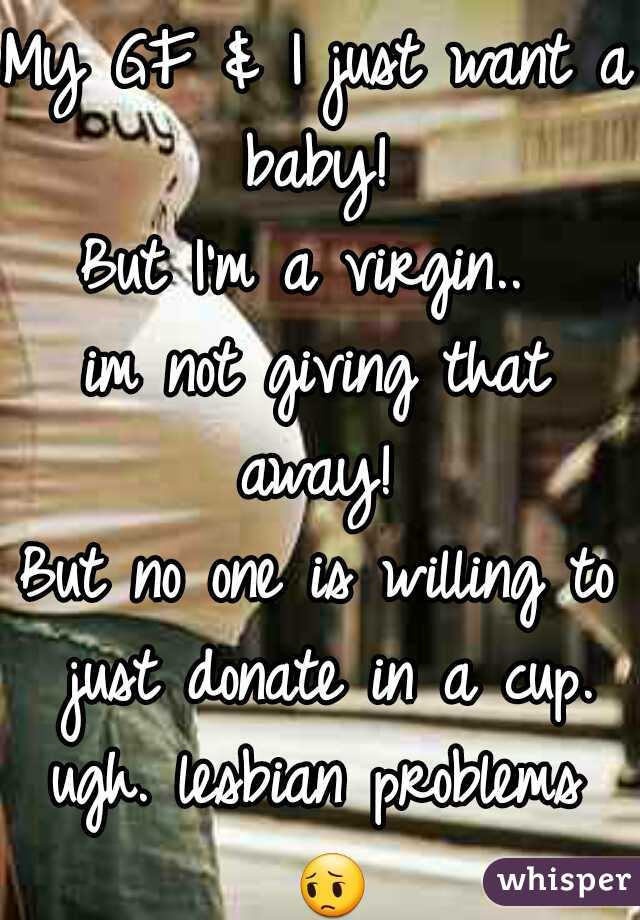 My GF & I just want a baby! 

But I'm a virgin.. 
im not giving that away! 
But no one is willing to just donate in a cup.

ugh. lesbian problems = 
