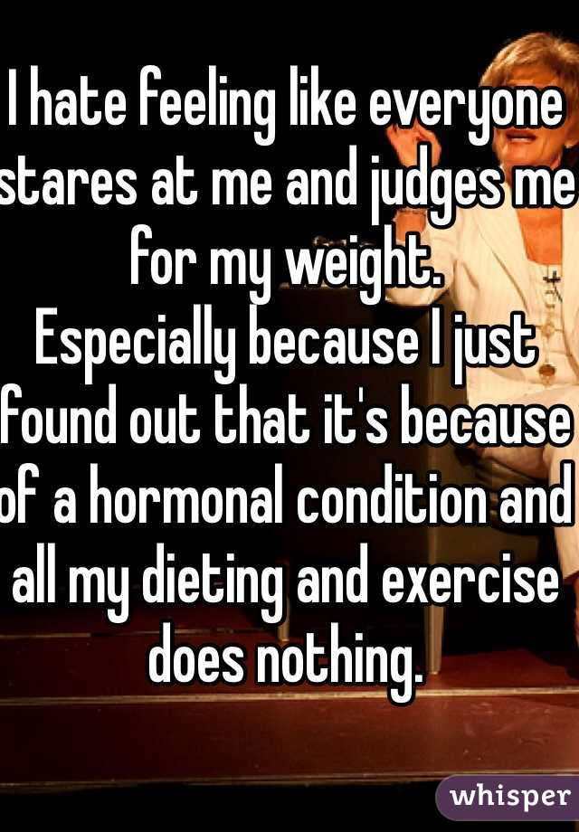 I hate feeling like everyone stares at me and judges me for my weight. 
Especially because I just found out that it's because of a hormonal condition and all my dieting and exercise does nothing. 