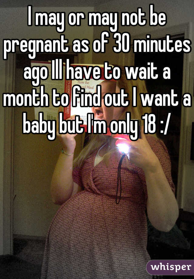 I may or may not be pregnant as of 30 minutes ago Ill have to wait a month to find out I want a baby but I'm only 18 :/