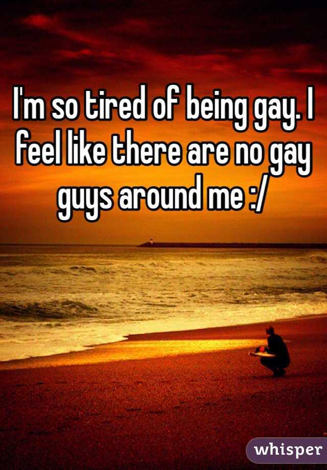 I'm so tired of being gay. I feel like there are no gay guys around me :/