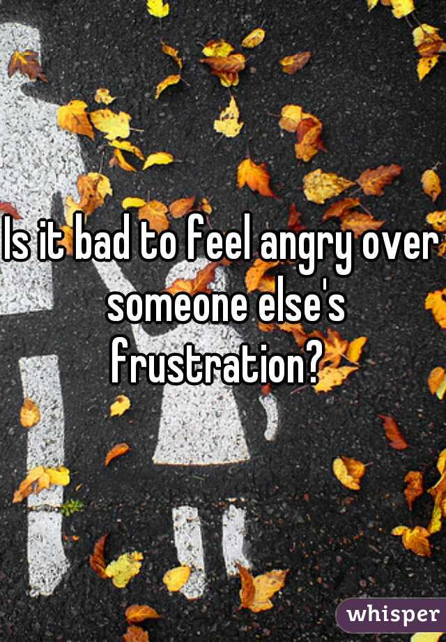Is it bad to feel angry over someone else's frustration?  