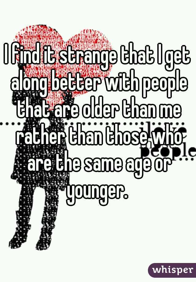 I find it strange that I get along better with people that are older than me rather than those who are the same age or younger. 