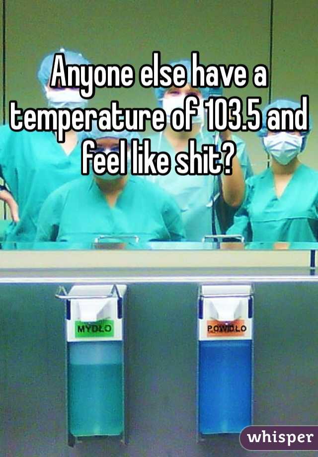 Anyone else have a temperature of 103.5 and feel like shit? 