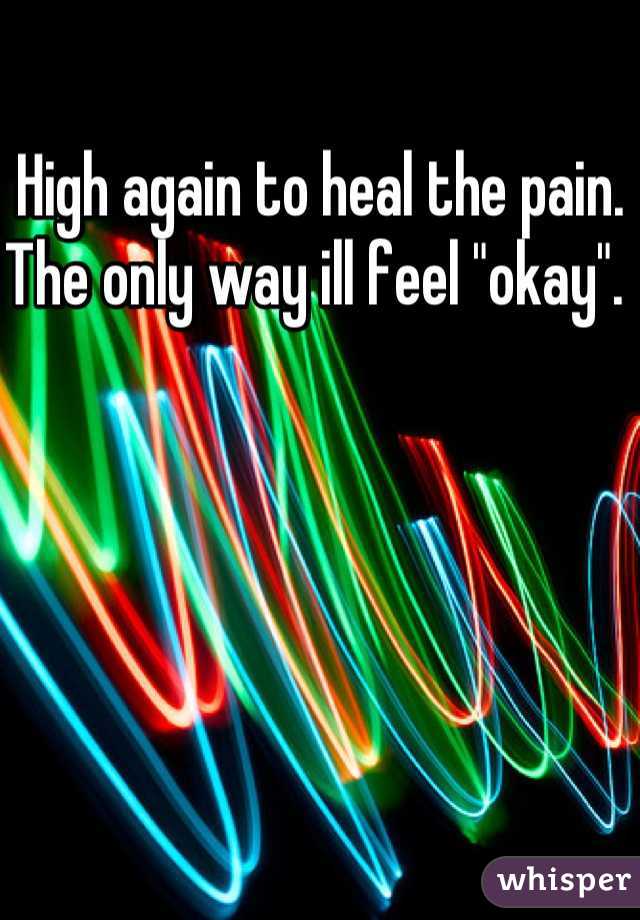 High again to heal the pain. The only way ill feel "okay". 