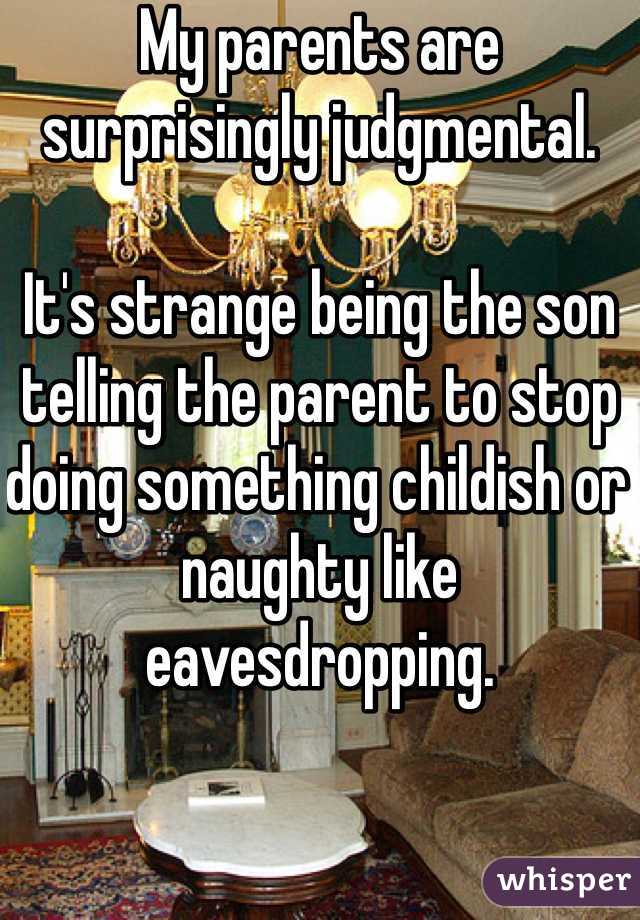 My parents are surprisingly judgmental. 

It's strange being the son telling the parent to stop doing something childish or naughty like eavesdropping. 