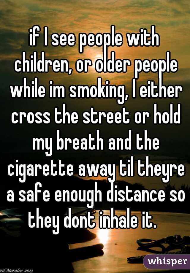 if I see people with children, or older people while im smoking, I either cross the street or hold my breath and the cigarette away til theyre a safe enough distance so they dont inhale it.  