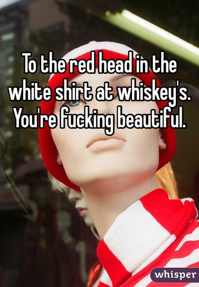 To the red head in the white shirt at whiskey's. You're fucking beautiful.  