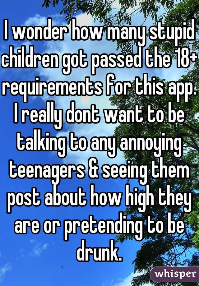 I wonder how many stupid children got passed the 18+ requirements for this app. I really dont want to be talking to any annoying teenagers & seeing them post about how high they are or pretending to be drunk.